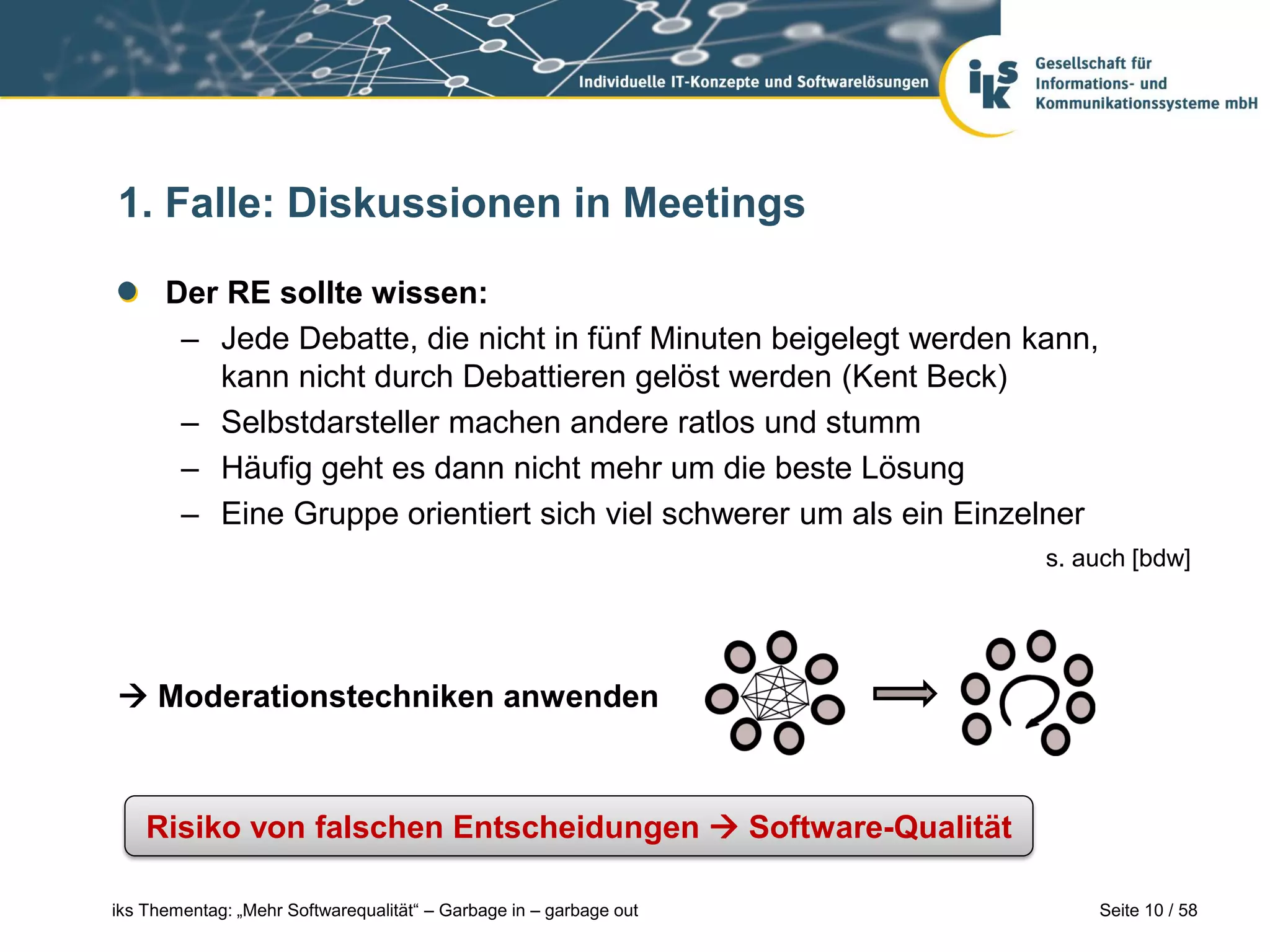 1. Falle: Diskussionen in Meetings

      Der RE sollte wissen:
       – Jede Debatte, die nicht in fünf Minuten beigelegt werden kann,
         kann nicht durch Debattieren gelöst werden (Kent Beck)
       – Selbstdarsteller machen andere ratlos und stumm
       – Häufig geht es dann nicht mehr um die beste Lösung
       – Eine Gruppe orientiert sich viel schwerer um als ein Einzelner
                                                                    s. auch [bdw]




 Moderationstechniken anwenden



    Risiko von falschen Entscheidungen  Software-Qualität

iks Thementag: „Mehr Softwarequalität“ – Garbage in – garbage out         Seite 10 / 58
 