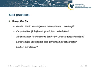 Best practices

      Überprüfen Sie:

        – Wurden Ihre Prozesse jemals untersucht und hinterfragt?

        – Verlaufen Ihre (RE-) Meetings effizient und effektiv?

        – Welche Stakeholder-Konflikte behindern Entscheidungsfindungen?

        – Sprechen alle Stakeholder eine gemeinsame Fachsprache?

        – Existiert ein Glossar?




iks Thementag: „Mehr Softwarequalität“ – Garbage in – garbage out   Seite 15 / 58
 