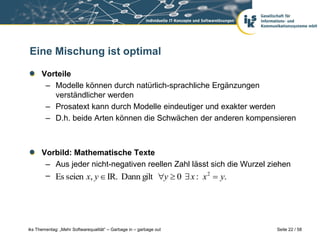 Eine Mischung ist optimal

      Vorteile
       – Modelle können durch natürlich-sprachliche Ergänzungen
         verständlicher werden
       – Prosatext kann durch Modelle eindeutiger und exakter werden
       – D.h. beide Arten können die Schwächen der anderen kompensieren



      Vorbild: Mathematische Texte
       – Aus jeder nicht-negativen reellen Zahl lässt sich die Wurzel ziehen
       – Es seien x, y  IR. Dann gilt y  0  x : x 2  y.




iks Thementag: „Mehr Softwarequalität“ – Garbage in – garbage out       Seite 22 / 58
 