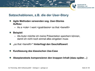 Satzschablonen, z.B. die der User-Story
       Agile Methoden verwenden sog. User-Stories
       Aufbau:
        – As a <role> I want <goal/desire> so that <benefit>

       Beispiel:
        – Als Autor möchte ich meine Präsentation speichern können,
          damit ich nicht noch einmal alles eingeben muss

       „so that <benefit>“ hinterfragt den Geschäftswert

       Kurzfassung des klassischen Use-Case

       Akzeptanztests kompensieren den knappen Inhalt (dazu später…)



iks Thementag: „Mehr Softwarequalität“ – Garbage in – garbage out     Seite 24 / 58
 