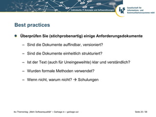 Best practices

      Überprüfen Sie (stichprobenartig) einige Anforderungsdokumente

        – Sind die Dokumente auffindbar, versioniert?

        – Sind die Dokumente einheitlich strukturiert?

        – Ist der Text (auch für Uneingeweihte) klar und verständlich?

        – Wurden formale Methoden verwendet?

        – Wenn nicht, warum nicht?  Schulungen




iks Thementag: „Mehr Softwarequalität“ – Garbage in – garbage out        Seite 25 / 58
 