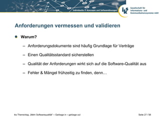 Anforderungen vermessen und validieren

      Warum?

        – Anforderungsdokumente sind häufig Grundlage für Verträge

        – Einen Qualitätsstandard sicherstellen

        – Qualität der Anforderungen wirkt sich auf die Software-Qualität aus

        – Fehler & Mängel frühzeitig zu finden, denn…




iks Thementag: „Mehr Softwarequalität“ – Garbage in – garbage out       Seite 27 / 58
 