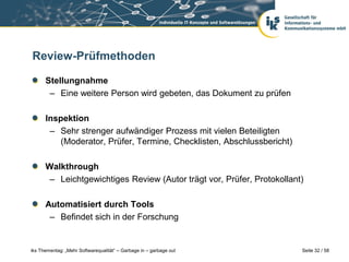 Review-Prüfmethoden

      Stellungnahme
       – Eine weitere Person wird gebeten, das Dokument zu prüfen

      Inspektion
       – Sehr strenger aufwändiger Prozess mit vielen Beteiligten
          (Moderator, Prüfer, Termine, Checklisten, Abschlussbericht)

      Walkthrough
       – Leichtgewichtiges Review (Autor trägt vor, Prüfer, Protokollant)

      Automatisiert durch Tools
       – Befindet sich in der Forschung


iks Thementag: „Mehr Softwarequalität“ – Garbage in – garbage out       Seite 32 / 58
 