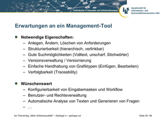 Erwartungen an ein Management-Tool

      Notwendige Eigenschaften:
       – Anlegen, Ändern, Löschen von Anforderungen
       – Strukturierbarkeit (hierarchisch, verlinkbar)
       – Gute Suchmöglichkeiten (Volltext, unscharf, Stichwörter)
       – Versionsverwaltung / Versionierung
       – Einfache Handhabung von Grafiktypen (Einfügen, Bearbeiten)
       – Verfolgbarkeit (Traceability)

      Wünschenswert
       – Konfigurierbarkeit von Eingabemasken und Workflow
       – Benutzer- und Rechteverwaltung
       – Automatische Analyse von Texten und Generieren von Fragen
       – …

iks Thementag: „Mehr Softwarequalität“ – Garbage in – garbage out     Seite 39 / 58
 