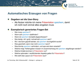 Automatisches Erzeugen von Fragen

      Gegeben sei die User-Story
       – Als Nutzer möchte ich meine Präsentation speichern, damit
         ich nicht noch einmal alles eingeben muss

      Exemplarisch generiertes Fragen-Set
        –    Wer muss speichern?
        –    Wann soll speichern stattfinden?
        –    Wann ist speichern komplett abgeschlossen?
        –    Wie häufig / oft / groß / schnell soll speichern sein?
        –    Wo / wie kann geprüft werden, ob speichern durchgeführt wurde?
        –    Was geschieht, wenn man nicht speichern kann?
        –    Was könnte speichern verhindern, und was wird dann erwartet?
        –    Welche mögl. Fehleingaben müssen im Zusammenhang mit speichern abgefangen werden?
        –    Welche Inhalte kommen in Präsentation vor?
        –    Welche optionalen / verpflichtenden Aspekte gelten für Präsentation?
        –    Wie sieht das Layout von Präsentation aus?

iks Thementag: „Mehr Softwarequalität“ – Garbage in – garbage out                  Seite 40 / 58
 