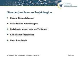 Standardprobleme zu Projektbeginn

      Unklare Zielvorstellungen

      Veränderliche Anforderungen

      Stakeholder stehen nicht zur Verfügung

      Kommunikationsbarrieren

      Hohe Komplexität




iks Thementag: „Mehr Softwarequalität“ – Garbage in – garbage out   Seite 5 / 58
 