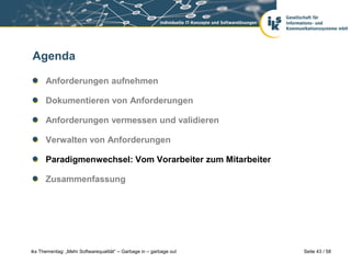 Agenda

      Anforderungen aufnehmen

      Dokumentieren von Anforderungen

      Anforderungen vermessen und validieren

      Verwalten von Anforderungen

      Paradigmenwechsel: Vom Vorarbeiter zum Mitarbeiter

      Zusammenfassung




iks Thementag: „Mehr Softwarequalität“ – Garbage in – garbage out   Seite 43 / 58
 