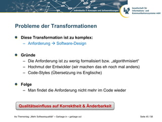 Probleme der Transformationen

      Diese Transformation ist zu komplex:
       – Anforderung  Software-Design

      Gründe
       – Die Anforderung ist zu wenig formalisiert bzw. „algorithmisiert“
       – Hochmut der Entwickler (wir machen das eh noch mal anders)
       – Code-Styles (Übersetzung ins Englische)

      Folge
       – Man findet die Anforderung nicht mehr im Code wieder


    Qualitätseinfluss auf Korrektheit & Änderbarkeit

iks Thementag: „Mehr Softwarequalität“ – Garbage in – garbage out           Seite 45 / 58
 