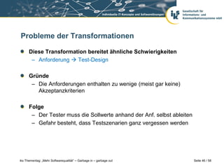 Probleme der Transformationen

      Diese Transformation bereitet ähnliche Schwierigkeiten
       – Anforderung  Test-Design

      Gründe
       – Die Anforderungen enthalten zu wenige (meist gar keine)
         Akzeptanzkriterien

      Folge
       – Der Tester muss die Sollwerte anhand der Anf. selbst ableiten
       – Gefahr besteht, dass Testszenarien ganz vergessen werden




iks Thementag: „Mehr Softwarequalität“ – Garbage in – garbage out        Seite 46 / 58
 
