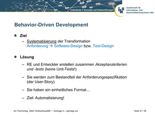 Behavior-Driven Development

      Ziel
       – Systematisierung der Transformation
           Anforderung  Software-Design bzw. Test-Design

      Lösung
        – RE und Entwickler erstellen zusammen Akzeptanzkriterien
          und -tests (keine Unit-Tests!)

        – Sie werden zum Bestandteil der Anforderungsspezifikation
          (der User-Story)

        – Sie haben ein einheitliches Format…

        – Ziel: Automatisierung!


iks Thementag: „Mehr Softwarequalität“ – Garbage in – garbage out    Seite 47 / 58
 