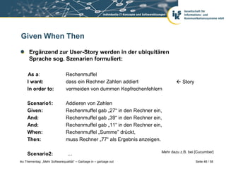 Given When Then

      Ergänzend zur User-Story werden in der ubiquitären
      Sprache sog. Szenarien formuliert:

     As a:                     Rechenmuffel
     I want:                   dass ein Rechner Zahlen addiert                  Story
     In order to:              vermeiden von dummen Kopfrechenfehlern

     Scenario1:                Addieren von Zahlen
     Given:                    Rechenmuffel gab „27“ in den Rechner ein,
     And:                      Rechenmuffel gab „39“ in den Rechner ein,
     And:                      Rechenmuffel gab „11“ in den Rechner ein,
     When:                     Rechenmuffel „Summe” drückt,
     Then:                     muss Rechner „77“ als Ergebnis anzeigen.

                                                                       Mehr dazu z.B. bei [Cucumber]
     Scenario2:                 …
iks Thementag: „Mehr Softwarequalität“ – Garbage in – garbage out                         Seite 48 / 58
 