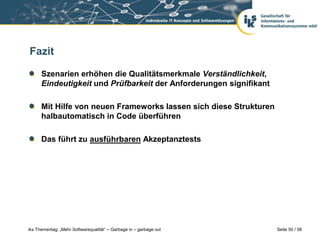 Fazit

      Szenarien erhöhen die Qualitätsmerkmale Verständlichkeit,
      Eindeutigkeit und Prüfbarkeit der Anforderungen signifikant

      Mit Hilfe von neuen Frameworks lassen sich diese Strukturen
      halbautomatisch in Code überführen

      Das führt zu ausführbaren Akzeptanztests




iks Thementag: „Mehr Softwarequalität“ – Garbage in – garbage out   Seite 50 / 58
 