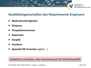 Qualitätseigenschaften des Requirements Engineers

      Moderationsfertigkeiten

      Eloquenz

      Perspektivenwechsel

      Diplomatie

      Sorgfalt

      Ausdauer

      Spezielle RE-Techniken (gleich…)



   Analytisch unmessbar, aber Auswirkung auf die Softwarequalität

iks Thementag: „Mehr Softwarequalität“ – Garbage in – garbage out   Seite 6 / 58
 