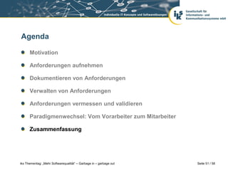 Agenda

      Motivation

      Anforderungen aufnehmen

      Dokumentieren von Anforderungen

      Verwalten von Anforderungen

      Anforderungen vermessen und validieren

      Paradigmenwechsel: Vom Vorarbeiter zum Mitarbeiter

      Zusammenfassung




iks Thementag: „Mehr Softwarequalität“ – Garbage in – garbage out   Seite 51 / 58
 