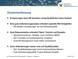 Zusammenfassung

      Einsparungen beim RE bewirken wenig Qualität bei hohen Kosten!

      Eine gute Anforderungsanalyse erfordert spezielle RE-Fertigkeiten
       – Mit direkten Auswirkungen auf die Softwarequalität

      Gute Dokumentation erfordert Talent, Technik und Disziplin
       – Sprachkonventionen, Modelle, neue Verfahren (BDD)
       – Ziel: Formales und systematisches Vorgehen
       – Gute RE-Management-Tools helfen nennenswert

      Auch Anforderungen lassen sich auf Qualität prüfen
       – Ziel: Qualitätssteigerungen durch kontinuierliches Messen
       – Gute Anforderungsqualität  gute Software-Qualität

iks Thementag: „Mehr Softwarequalität“ – Garbage in – garbage out    Seite 53 / 58
 