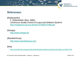 Referenzen

[Deißendorfer]
   F. Deißendörfer (Diss. 2009),
   Continuous Quality Control of Long-Lived Software Systems
   http://mediatum2.ub.tum.de/doc/737380/737380.pdf

[Sanego]
   http://www.sanego.de

[StandishGroup]
   http://www.standishgroup.com

[bdw]
      http://www.bild-der-wissenschaft.de/bdw/bdwlive/heftarchiv/index2.php?object_id=32911270


iks Thementag: „Mehr Softwarequalität“ – Garbage in – garbage out                      Seite 55 / 58
 