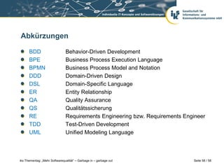 Abkürzungen

      BDD                       Behavior-Driven Development
      BPE                       Business Process Execution Language
      BPMN                      Business Process Model and Notation
      DDD                       Domain-Driven Design
      DSL                       Domain-Specific Language
      ER                        Entity Relationship
      QA                        Quality Assurance
      QS                        Qualitätssicherung
      RE                        Requirements Engineering bzw. Requirements Engineer
      TDD                       Test-Driven Development
      UML                       Unified Modeling Language



iks Thementag: „Mehr Softwarequalität“ – Garbage in – garbage out             Seite 58 / 58
 