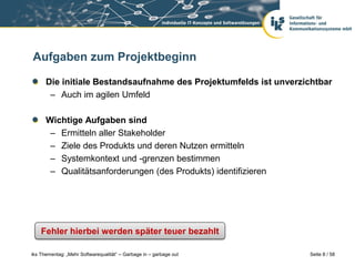 Aufgaben zum Projektbeginn

      Die initiale Bestandsaufnahme des Projektumfelds ist unverzichtbar
       – Auch im agilen Umfeld

      Wichtige Aufgaben sind
       – Ermitteln aller Stakeholder
       – Ziele des Produkts und deren Nutzen ermitteln
       – Systemkontext und -grenzen bestimmen
       – Qualitätsanforderungen (des Produkts) identifizieren




    Fehler hierbei werden später teuer bezahlt

iks Thementag: „Mehr Softwarequalität“ – Garbage in – garbage out   Seite 8 / 58
 