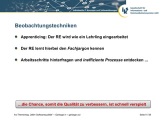 Beobachtungstechniken

      Apprenticing: Der RE wird wie ein Lehrling eingearbeitet

      Der RE lernt hierbei den Fachjargon kennen

      Arbeitsschritte hinterfragen und ineffiziente Prozesse entdecken ...




   …die Chance, somit die Qualität zu verbessern, ist schnell verspielt

iks Thementag: „Mehr Softwarequalität“ – Garbage in – garbage out    Seite 9 / 58
 