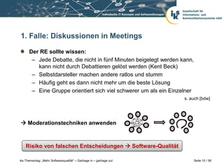 1. Falle: Diskussionen in Meetings

      Der RE sollte wissen:
       – Jede Debatte, die nicht in fünf Minuten beigelegt werden kann,
         kann nicht durch Debattieren gelöst werden (Kent Beck)
       – Selbstdarsteller machen andere ratlos und stumm
       – Häufig geht es dann nicht mehr um die beste Lösung
       – Eine Gruppe orientiert sich viel schwerer um als ein Einzelner
                                                                    s. auch [bdw]




 Moderationstechniken anwenden



    Risiko von falschen Entscheidungen  Software-Qualität

iks Thementag: „Mehr Softwarequalität“ – Garbage in – garbage out         Seite 10 / 58
 