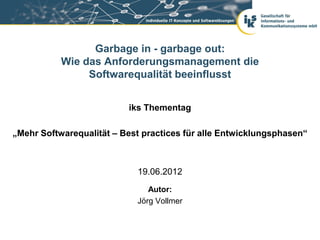 Garbage in - garbage out:
           Wie das Anforderungsmanagement die
                Softwarequalität beeinflusst


                          iks Thementag

„Mehr Softwarequalität – Best practices für alle Entwicklungsphasen“



                            19.06.2012
                               Autor:
                            Jörg Vollmer
 