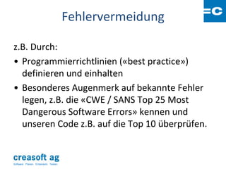 Fehlervermeidung

z.B. Durch:
• Programmierrichtlinien («best practice»)
  definieren und einhalten
• Besonderes Augenmerk auf bekannte Fehler
  legen, z.B. die «CWE / SANS Top 25 Most
  Dangerous Software Errors» kennen und
  unseren Code z.B. auf die Top 10 überprüfen.


Software: Planen. Entwickeln. Testen.
 