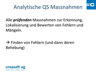 Analytische QS Massnahmen

Alle prüfenden Massnahmen zur Erkennung,
Lokalisierung und Bewerten von Fehlern und
Mängeln.

 Finden von Fehlern (und dann deren
Behebung)




Software: Planen. Entwickeln. Testen.
 