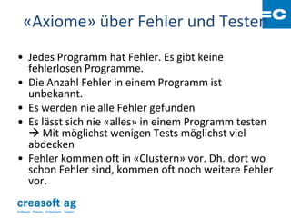 «Axiome» über Fehler und Testen
• Jedes Programm hat Fehler. Es gibt keine
  fehlerlosen Programme.
• Die Anzahl Fehler in einem Programm ist
  unbekannt.
• Es werden nie alle Fehler gefunden
• Es lässt sich nie «alles» in einem Programm testen
   Mit möglichst wenigen Tests möglichst viel
  abdecken
• Fehler kommen oft in «Clustern» vor. Dh. dort wo
  schon Fehler sind, kommen oft noch weitere Fehler
  vor.

Software: Planen. Entwickeln. Testen.
 