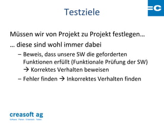 Testziele

Müssen wir von Projekt zu Projekt festlegen…
… diese sind wohl immer dabei
         – Beweis, dass unsere SW die geforderten
           Funktionen erfüllt (Funktionale Prüfung der SW)
            Korrektes Verhalten beweisen
         – Fehler finden  Inkorrektes Verhalten finden




Software: Planen. Entwickeln. Testen.
 