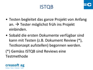 ISTQB

• Testen begleitet das ganze Projekt von Anfang
  an.  Tester möglichst früh ins Projekt
  einbinden.
• Sobald die ersten Dokumente verfügbar sind
  kann mit Testen (z.B. Dokument Review (*),
  Testkonzept aufstellen) begonnen werden.
(*) Gemäss ISTQB sind Reviews eine
Testmethode

Software: Planen. Entwickeln. Testen.
 