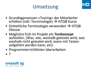 Umsetzung
• Grundlagenwissen «Testing» der Mitarbeiter
  erhöhen (inkl. Terminologie)  ISTQB Kurse
• Einheitliche Terminologie verwenden  ISTQB
  Glossar
• Möglichst früh im Projekt ein Testkonzept
  aufstellen. (Was, wie, weshalb getestet wird, was
  weshalb nicht getestet wird, wann mit Testen
  aufgehört werden kann, etc)
• Programmierrichtlinien überarbeiten
• ?

Software: Planen. Entwickeln. Testen.
 