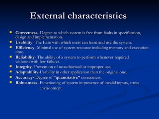 External characteristics  Correctness - Degree to which system is free from faults in specification, design and implementation. Usability - The Ease with which users can learn and use the system. Efficiency - Minimal use of system resource including memory and execution time. Reliability - The ability of a system to perform whenever required without/with few failures. Integrity - Prevention of unauthorized or improper use. Adaptability -Usability in other application than the original one. Accuracy-  Degree of “ quantitative”  correctness. Robustness-  Functioning of system in presence of invalid inputs, stress  environment. 