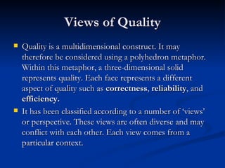 Views of Quality Quality is a multidimensional construct. It may therefore be considered using a polyhedron metaphor. Within this metaphor, a three-dimensional solid represents quality. Each face represents a different aspect of quality such as  correctness ,  reliability , and  efficiency. It has been classified according to a number of ‘views’ or perspective. These views are often diverse and may conflict with each other. Each view comes from a particular context. 