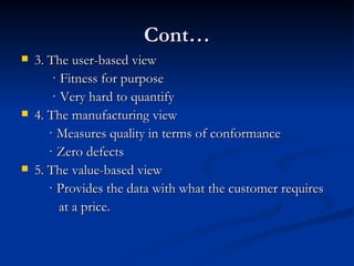 Cont… 3. The user-based view · Fitness for purpose · Very hard to quantify 4. The manufacturing view · Measures quality in terms of conformance · Zero defects 5. The value-based view · Provides the data with what the customer requires  at a price. 