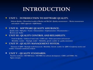 INTRODUCTION UNIT I :  INTRODUCTION TO SOFTWARE QUALITY.   Software Quality – Hierarchical models of Boehm and McCall – Quality measurement –  Metrics measurement  and analysis – Gilb’s approach – GQM Model. UNIT II:  SOFTWARE QUALITY ASSURANCE. Quality tasks – SQA plan – Teams – Characteristics – Implementation – Documentation  –  Reviews and  Audits UNIT III : QUALITY CONTROL AND RELIABILITY. Tools for Quality – Ishikawa’s basic tools – CASE tools – Defect prevention and removal–  Reliability  models  –  Rayleigh  model  –  Reliability  growth  models  for  quality assessment  UNIT IV : QUALITY MANAGEMENT SYSTEM. Elements of  QMS – Rayleigh model framework – Reliability  Growth  models  for  QMS –Complexity metrics and models – Customer satisfaction analysis . UNIT V  : QUALITY STANDARDS. Need for standards – ISO 9000 Series – ISO 9000-3 for software development – CMM  and CMMI – Six  Sigma concepts. 