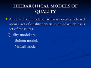 HIERARCHICAL MODELS OF QUALITY A hierarchical model of software quality is based upon a set of quality criteria, each of which has a set of measures. Quality model are, Bohem model. McCall model. 