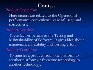 Cont… Product Operation: Here factors are related to the Operational performance, convenience, ease of usage and correctness. Product Revision: These factors pertain to the Testing and Maintainability of Software. It gives idea about maintenance, flexibility and Testing effort Product Transition: To transfer a product from one platform to another platform or from one technology to another technology. 