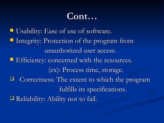 Cont… Usability: Ease of use of software. Integrity: Protection of the program from  unauthorized user access. Efficiency: concerned with the resources.  (ex): Process time, storage. Correctness: The extent to which the program  fulfills its specifications. Reliability: Ability not to fail. 