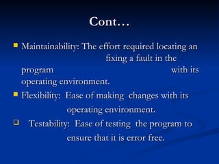 Cont… Maintainability: The effort required locating an    fixing a fault in the program    with its operating environment. Flexibility:  Ease of making  changes with its  operating environment. Testability:  Ease of testing  the program to  ensure that it is error free. 