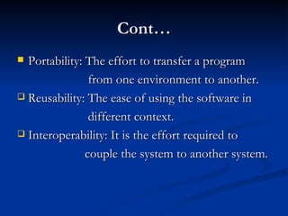 Cont… Portability: The effort to transfer a program  from one environment to another. Reusability: The ease of using the software in  different context. Interoperability: It is the effort required to  couple the system to another system. 