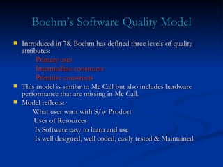 Boehm’s Software Quality Model Introduced in 78. Boehm has defined three levels of quality attributes: Primary uses Intermediate constructs Primitive constructs This model is similar to Mc Call but also includes hardware performance that are missing in Mc Call. Model reflects:   What user want with S/w Product Uses of Resources   Is Software easy to learn and use   Is well designed, well coded, easily tested & Maintained 