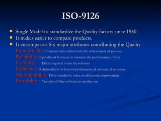 ISO-9126 Single Model to standardize the Quality factors since 1980. It makes easier to compare products. It encompasses Six major attributes contributing the Quality Functionality:  Characteristics related with the achievement of purpose Reliability:  Capability of Software to maintain the performance of S/w Usability:  Effort required to use the software Efficiency:  Relationship b/w level of performance & amount of resources Maintainability:  Effort needed to make modification, improvement Portability:  Transfer of One software to another one 