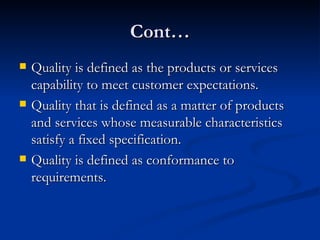 Cont… Quality is defined as the products or services capability to meet customer expectations. Quality that is defined as a matter of products and services whose measurable characteristics satisfy a fixed specification. Quality is defined as conformance to requirements. 
