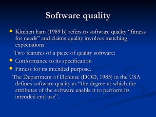 Software quality Kitchen ham (1989 b) refers to software quality “fitness for needs” and claims quality involves matching expectations. Two features of a piece of quality software: Conformance to its specification Fitness for its intended purpose. The Department of Defense (DOD, 1985) in the USA defines software quality as “the degree to which the attributes of the software enable it to perform its intended end use”. 