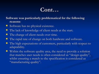 Cont… Software was particularly problematical for the following reasons : Software has no physical existence. The lack of knowledge of client needs at the start. The change of client needs over time. The rapid rate of change on both hardware and software. The high expectations of customers, particularly with respect to adaptability. Within the software quality area, the need to provide a solution that matches user needs is often considered as “design quality”, whilst ensuring a match to the specification is considered as “manufacturing quality”. 