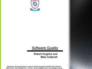 3/20/2012




                                                      Software Quality
                                                         Robert Hughes and
                                                             Mike Cotterell


                                                                                                           1
             Department of Computer Science , National Textile University Faisalabad-37610, Pakistan
            Office Phone: +92-41-9230081 Ext: 119 | Fax: +92 (41) 9230098 | email: cmn.faisal@ntu.edu.pk
 