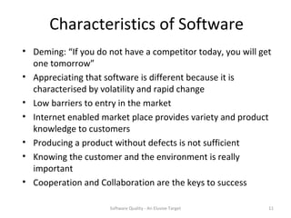 Characteristics of Software
• Deming: “If you do not have a competitor today, you will get
  one tomorrow”
• Appreciating that software is different because it is
  characterised by volatility and rapid change
• Low barriers to entry in the market
• Internet enabled market place provides variety and product
  knowledge to customers
• Producing a product without defects is not sufficient
• Knowing the customer and the environment is really
  important
• Cooperation and Collaboration are the keys to success

                     Software Quality - An Elusive Target    11
 
