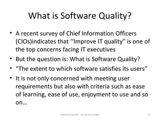 What is Software Quality?
• A recent survey of Chief Information Officers
  (CIOs)indicates that ‘‘Improve IT quality” is one of
  the top concerns facing IT executives
• But the question is: What is Software Quality?
• “The extent to which software satisfies its users”
• It is not only concerned with meeting user
  requirements but also with criteria such as ease
  of learning, ease of use, enjoyment to use and so
  on…
                   Software Quality - An Elusive Target   12
 