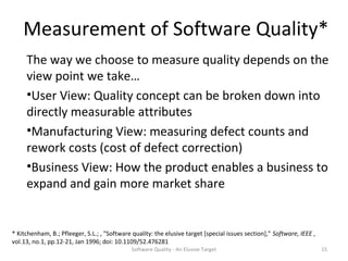 Measurement of Software Quality*
     The way we choose to measure quality depends on the
     view point we take…
     •User View: Quality concept can be broken down into
     directly measurable attributes
     •Manufacturing View: measuring defect counts and
     rework costs (cost of defect correction)
     •Business View: How the product enables a business to
     expand and gain more market share


* Kitchenham, B.; Pfleeger, S.L.; , "Software quality: the elusive target [special issues section]," Software, IEEE ,
vol.13, no.1, pp.12-21, Jan 1996; doi: 10.1109/52.476281
                                              Software Quality - An Elusive Target                                      15
 
