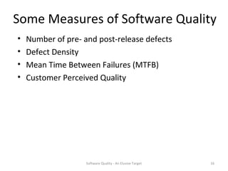 Some Measures of Software Quality
•   Number of pre- and post-release defects
•   Defect Density
•   Mean Time Between Failures (MTFB)
•   Customer Perceived Quality




                    Software Quality - An Elusive Target   16
 